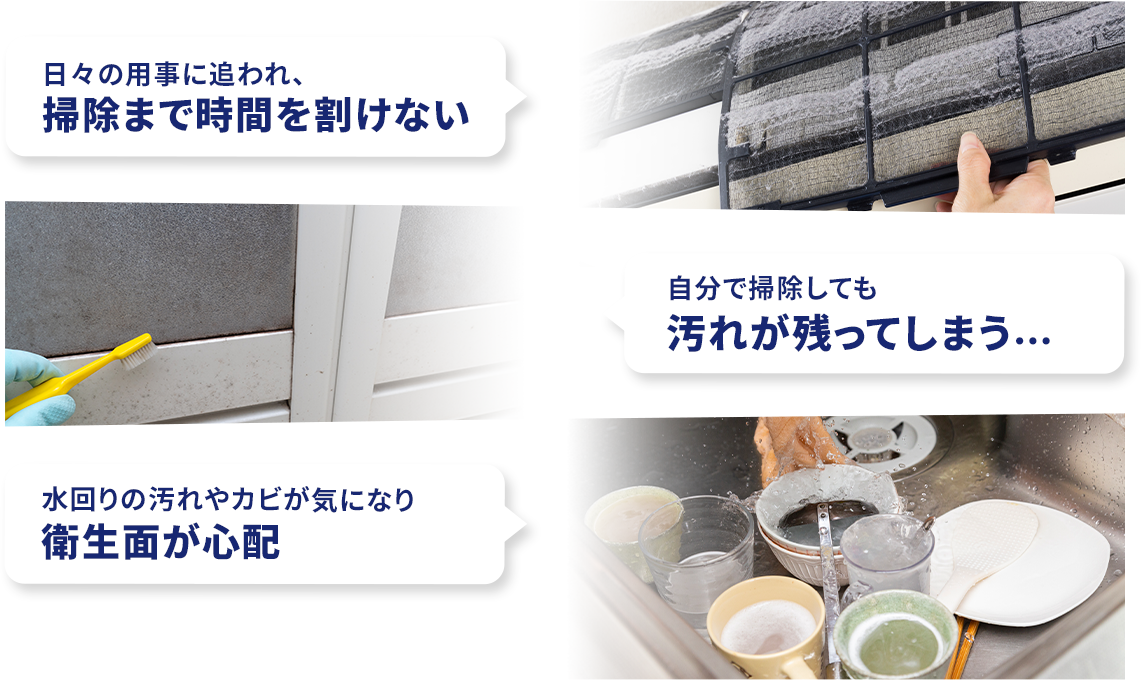 日々の用事に追われ、掃除まで時間を割けない　自分で掃除をしても汚れが残ってしまう...　水回りの汚れやカビが気になり衛生面が心配